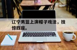 亚博官方网站-辽宁男篮上演帽子戏法，技惊四座。