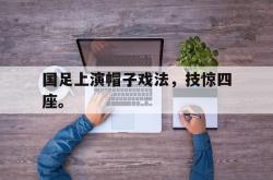 亚博官网-国足上演帽子戏法，技惊四座。