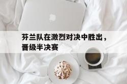 亚博官网-芬兰队在激烈对决中胜出，晋级半决赛