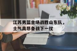 亚博官网-江苏男篮主场战胜山东队，士气高昂备战下一仗
