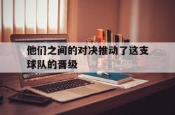 亚博登录-他们之间的对决推动了这支球队的晋级
