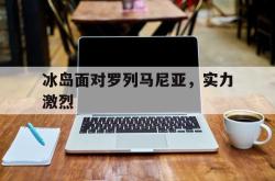 亚博官网-冰岛面对罗列马尼亚，实力激烈
