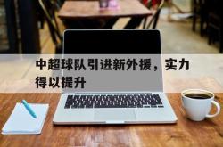 亚博官网-中超球队引进新外援，实力得以提升