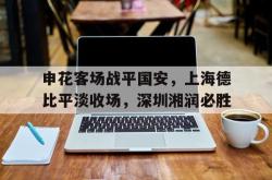 亚博官方网站-申花客场战平国安，上海德比平淡收场，深圳湘润必胜