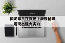 亚博登录-国足球员在赛场上表现抢眼，展现出强大实力