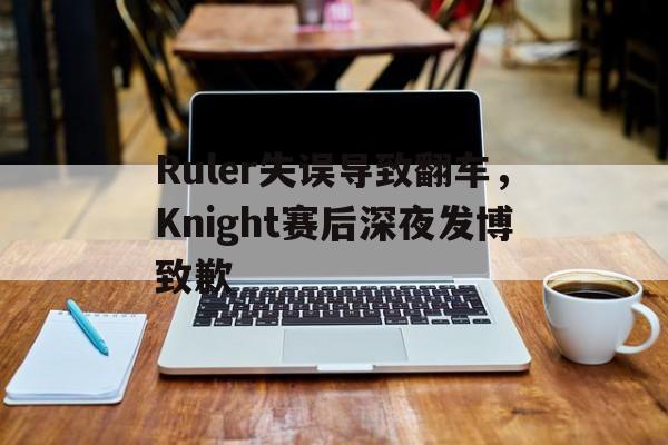 Ruler失误导致翻车，Knight赛后深夜发博致歉