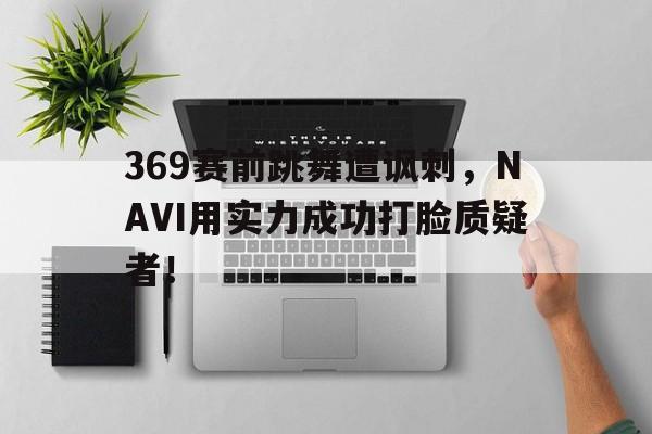 369赛前跳舞遭讽刺，NAVI用实力成功打脸质疑者！