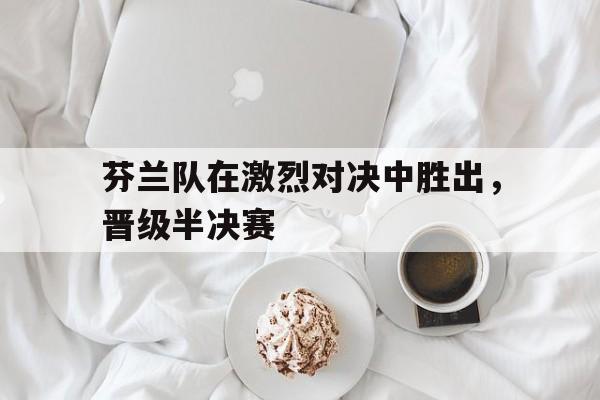 芬兰队在激烈对决中胜出，晋级半决赛