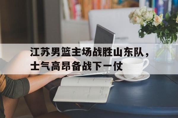 江苏男篮主场战胜山东队，士气高昂备战下一仗