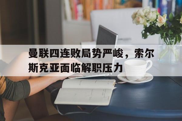 曼联四连败局势严峻，索尔斯克亚面临解职压力