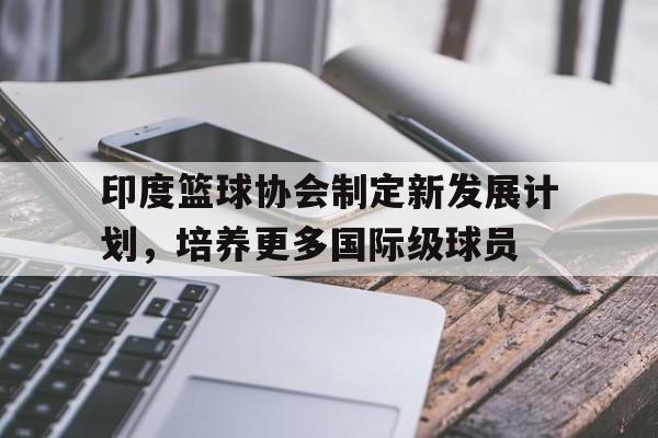印度篮球协会制定新发展计划，培养更多国际级球员