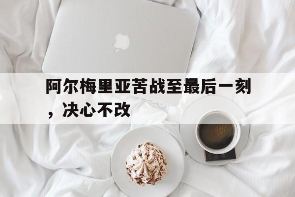 阿尔梅里亚苦战至最后一刻，决心不改