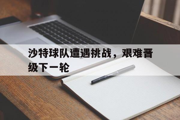 沙特球队遭遇挑战，艰难晋级下一轮